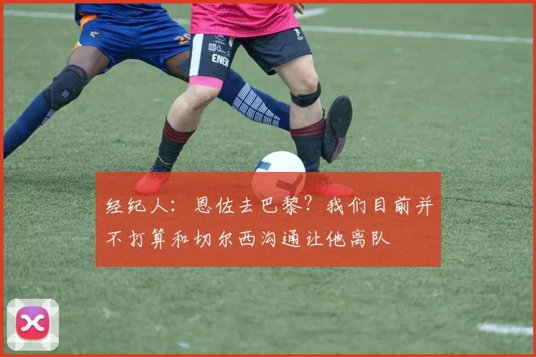 经纪人：恩佐去巴黎？我们目前并不打算和切尔西沟通让他离队