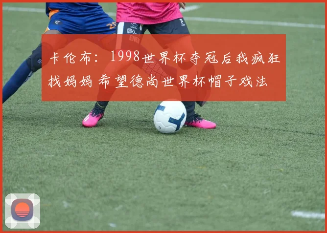 卡伦布：1998世界杯夺冠后我疯狂找妈妈 希望德尚世界杯帽子戏法