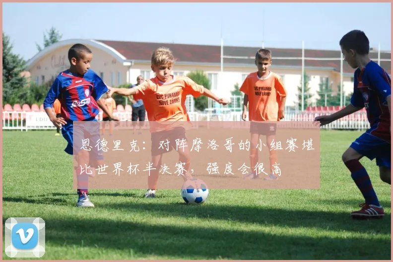 恩德里克：对阵摩洛哥的小组赛堪比世界杯半决赛，强度会很高