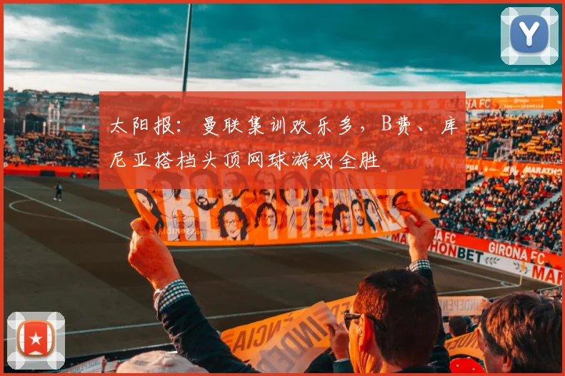 太阳报：曼联集训欢乐多，B费、库尼亚搭档头顶网球游戏全胜