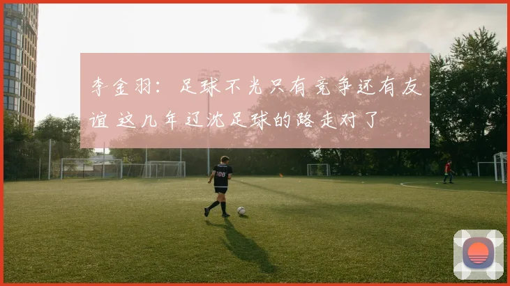 李金羽：足球不光只有竞争还有友谊 这几年辽沈足球的路走对了