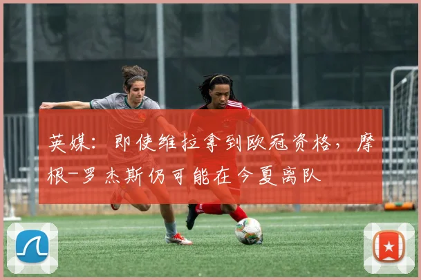 英媒：即使维拉拿到欧冠资格，摩根-罗杰斯仍可能在今夏离队