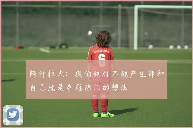 阿什拉夫：我们绝对不能产生那种自己就是夺冠热门的想法